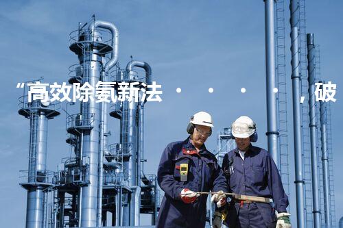 “高效除氨新法，破解氨氮廢水超標難題”